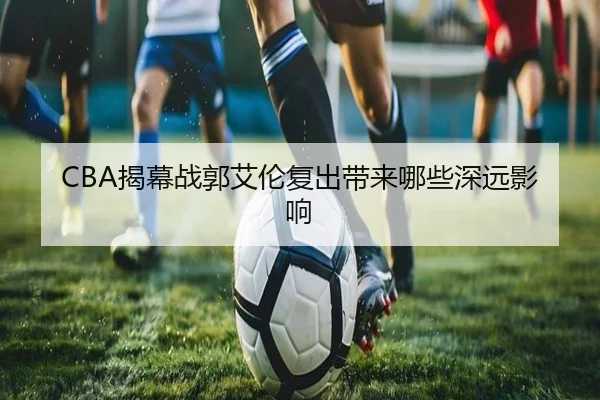 CBA揭幕战郭艾伦复出带来哪些深远影响